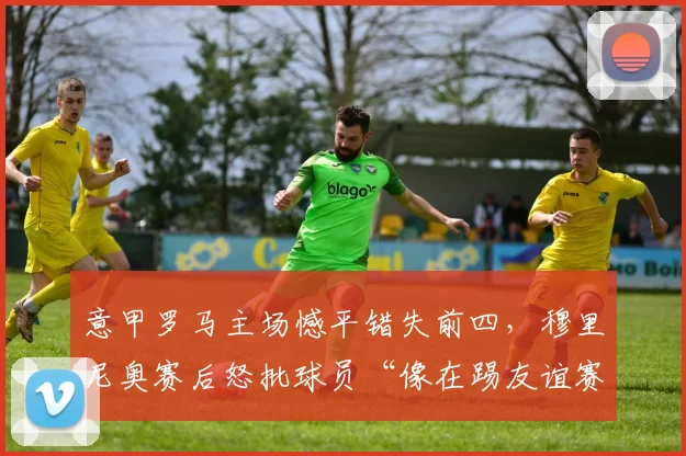 意甲罗马主场憾平错失前四，穆里尼奥赛后怒批球员“像在踢友谊赛”