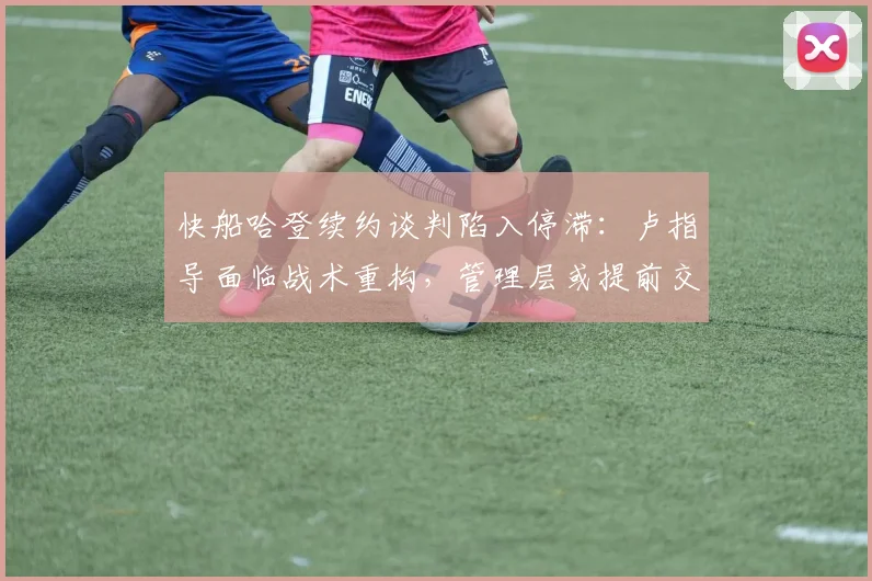 快船哈登续约谈判陷入停滞：卢指导面临战术重构，管理层或提前交易伦纳德