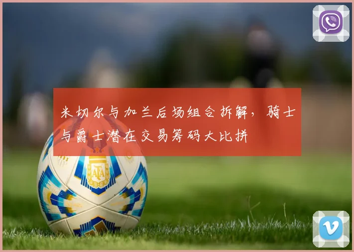 米切尔与加兰后场组合拆解，骑士与爵士潜在交易筹码大比拼