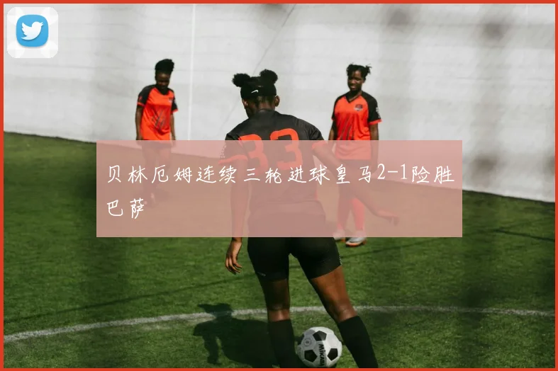 贝林厄姆连续三轮进球皇马2-1险胜巴萨