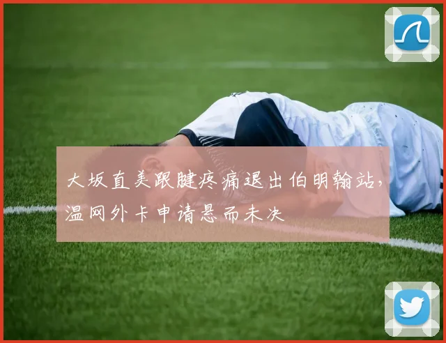 大坂直美跟腱疼痛退出伯明翰站，温网外卡申请悬而未决