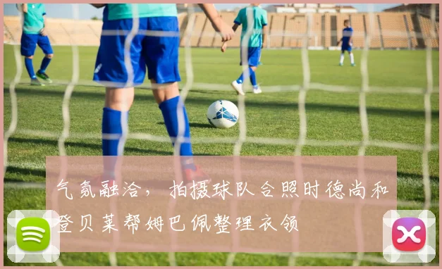 气氛融洽,拍摄球队合照时德尚和登贝莱帮姆巴佩整理衣领