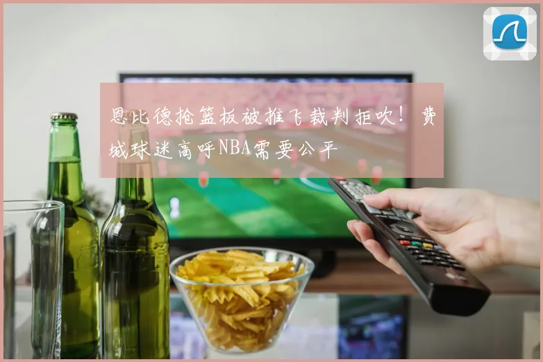 恩比德抢篮板被推飞裁判拒吹！费城球迷高呼NBA需要公平