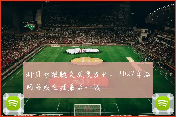 科贝尔跟腱炎反复发作,2027年温网或成生涯最后一战