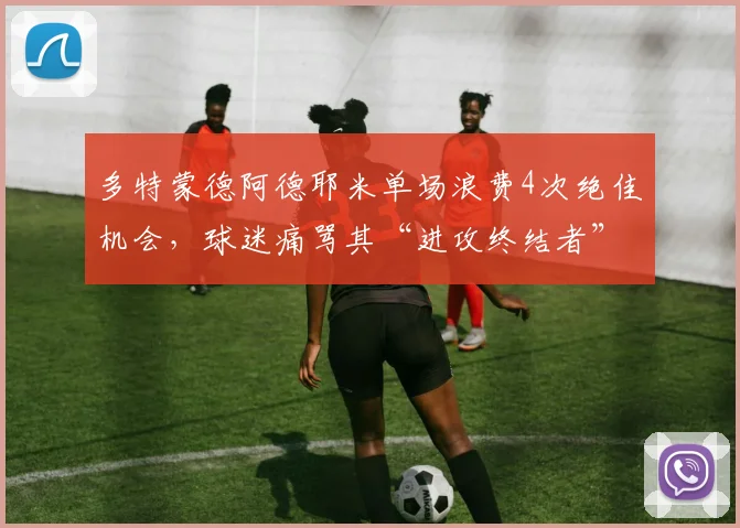 多特蒙德阿德耶米单场浪费4次绝佳机会，球迷痛骂其“进攻终结者”毁球队努力